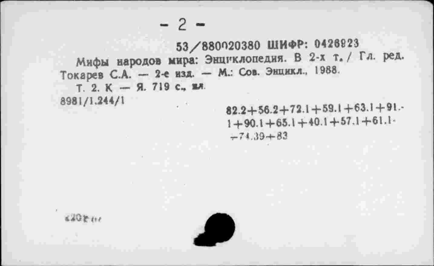 ﻿- 2 -
53/880020380 ШИФР: 0426823
Мифы народов мира: Энциклопедия. В 2-х т. / Гл. ред.
Токарев С.А. — 2-е изд. — М.: Сов. Энцикл.. 1988
Т. 2. К — Я. 719 с, ил
8981/1.244/1
82.2 4- 56.2+72.14-59.1 +63.1 +91.-1 +90.1+65.1+40.1 +57.1 +61.1-,-74.39-+-83
<20* ».г